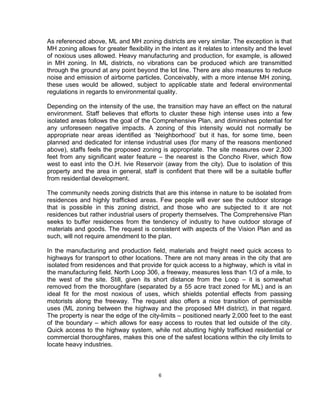 As referenced above, ML and MH zoning districts are very similar. The exception is that
MH zoning allows for greater flexibility in the intent as it relates to intensity and the level
of noxious uses allowed. Heavy manufacturing and production, for example, is allowed
in MH zoning. In ML districts, no vibrations can be produced which are transmitted
through the ground at any point beyond the lot line. There are also measures to reduce
noise and emission of airborne particles. Conceivably, with a more intense MH zoning,
these uses would be allowed, subject to applicable state and federal environmental
regulations in regards to environmental quality.

Depending on the intensity of the use, the transition may have an effect on the natural
environment. Staff believes that efforts to cluster these high intense uses into a few
isolated areas follows the goal of the Comprehensive Plan, and diminishes potential for
any unforeseen negative impacts. A zoning of this intensity would not normally be
appropriate near areas identified as ‘Neighborhood’ but it has, for some time, been
planned and dedicated for intense industrial uses (for many of the reasons mentioned
above), staffs feels the proposed zoning is appropriate. The site measures over 2,300
feet from any significant water feature – the nearest is the Concho River, which flow
west to east into the O.H. Ivie Reservoir (away from the city). Due to isolation of this
property and the area in general, staff is confident that there will be a suitable buffer
from residential development.

The community needs zoning districts that are this intense in nature to be isolated from
residences and highly trafficked areas. Few people will ever see the outdoor storage
that is possible in this zoning district, and those who are subjected to it are not
residences but rather industrial users of property themselves. The Comprehensive Plan
seeks to buffer residences from the tendency of industry to have outdoor storage of
materials and goods. The request is consistent with aspects of the Vision Plan and as
such, will not require amendment to the plan.

In the manufacturing and production field, materials and freight need quick access to
highways for transport to other locations. There are not many areas in the city that are
isolated from residences and that provide for quick access to a highway, which is vital in
the manufacturing field. North Loop 306, a freeway, measures less than 1/3 of a mile, to
the west of the site. Still, given its short distance from the Loop – it is somewhat
removed from the thoroughfare (separated by a 55 acre tract zoned for ML) and is an
ideal fit for the most noxious of uses, which shields potential effects from passing
motorists along the freeway. The request also offers a nice transition of permissible
uses (ML zoning between the highway and the proposed MH district), in that regard.
The property is near the edge of the city-limits – positioned nearly 2,000 feet to the east
of the boundary – which allows for easy access to routes that led outside of the city.
Quick access to the highway system, while not abutting highly trafficked residential or
commercial thoroughfares, makes this one of the safest locations within the city limits to
locate heavy industries.



                                           6
 