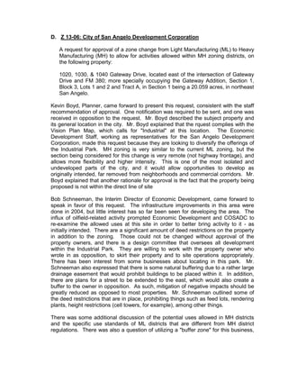 D. Z 13-06: City of San Angelo Development Corporation

   A request for approval of a zone change from Light Manufacturing (ML) to Heavy
   Manufacturing (MH) to allow for activities allowed within MH zoning districts, on
   the following property:

   1020, 1030, & 1040 Gateway Drive, located east of the intersection of Gateway
   Drive and FM 380; more specially occupying the Gateway Addition, Section 1,
   Block 3, Lots 1 and 2 and Tract A, in Section 1 being a 20.059 acres, in northeast
   San Angelo.

Kevin Boyd, Planner, came forward to present this request, consistent with the staff
recommendation of approval. One notification was required to be sent, and one was
received in opposition to the request. Mr. Boyd described the subject property and
its general location in the city. Mr. Boyd explained that the rquest complies with the
Vision Plan Map, which calls for "Industrial" at this location. The Economic
Development Staff, working as representatives for the San Angelo Development
Corporation, made this request because they are looking to diversify the offerings of
the Industrial Park. MH zoning is very similar to the current ML zoning, but the
section being considered for this change is very remote (not highway frontage), and
allows more flexibility and higher intensity. This is one of the most isolated and
undeveloped parts of the city, and it would allow opportunities to develop as
originally intended, far removed from neighborhoods and commercial corridors. Mr.
Boyd explained that another rationale for approval is the fact that the property being
proposed is not within the direct line of site

Bob Schneeman, the Interim Director of Economic Development, came forward to
speak in favor of this request. The infrastructure improvements in this area were
done in 2004, but little interest has so far been seen for developing the area. The
influx of oilfield-related activity prompted Economic Development and COSADC to
re-examine the allowed uses at this site in order to better bring activity to it - as
initially intended. There are a significant amount of deed restrictions on the property
in addition to the zoning. Those could not be changed without approval of the
property owners, and there is a design committee that oversees all development
within the Industrial Park. They are willing to work with the property owner who
wrote in as opposition, to skirt their property and to site operations appropriately.
There has been interest from some businesses about locating in this park. Mr.
Schneeman also expressed that there is some natural buffering due to a rather large
drainage easement that would prohibit buildings to be placed within it. In addition,
there are plans for a street to be extended to the east, which would also create a
buffer to the owner in opposition. As such, mitigation of negative impacts should be
greatly reduced as opposed to most properties. Mr. Schneeman outlined some of
the deed restrictions that are in place, prohibiting things such as feed lots, rendering
plants, height restrictions (cell towers, for example), among other things.

There was some additional discussion of the potential uses allowed in MH districts
and the specific use standards of ML districts that are different from MH district
regulations. There was also a question of utilizing a "buffer zone" for this business,
 