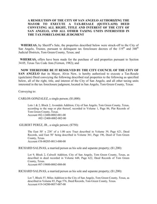A RESOLUTION OF THE CITY OF SAN ANGELO AUTHORIZING THE
       MAYOR TO EXECUTE A TAX-RESALE (QUITCLAIM) DEED
       CONVEYING ALL RIGHT, TITLE AND INTEREST OF THE CITY OF
       SAN ANGELO, AND ALL OTHER TAXING UNITS INTERESTED IN
       THE TAX FORECLOSURE JUDGMENT


  WHEREAS, by Sheriff’s Sale, the properties described below were struck-off to the City of
San Angelo, Trustee, pursuant to delinquent tax foreclosure decrees of the 119th and 340th
Judicial Districts, Tom Green County, Texas; and

 WHEREAS, offers have been made for the purchase of said properties pursuant to Section
34.05, Texas Tax Code Ann.(Vernon, 1982); and

  NOW THEREFORE BE IT RESOLVED BY THE CITY COUNCIL OF THE CITY OF
SAN ANGELO that its Mayor, Alvin New, is hereby authorized to execute a Tax-Resale
(quitclaim) Deed conveying the following described real properties to the following as specified
below, all of the right, title, and interest of the City of San Angelo, and all other taxing units
interested in the tax foreclosure judgment, located in San Angelo, Tom Green County, Texas:

Conveying to:

CARLOS GONZALEZ, a single person; ($1,000):

       Lots 1 & 2, Block 2, Avondale Addition, City of San Angelo, Tom Green County, Texas,
       according to the map or plat thereof, recorded in Volume 1, Page 86, Plat Records of
       Tom Green County, Texas.
       Account #02-12400-0002-001-00
                #02-12400-0002-002-00

GILBERT PEREZ, JR., a single person; ($750):

       The East 50’ x 238’ of a 1.00 acre Tract described in Volume 39, Page 621, Deed
       Records, said East 50’ being described in Volume 361, Page 196, Deed of Tom Green
       County, Texas.
       Account #38-00205-0013-000-00

RICHARD SALINAS, a married person as his sole and separate property; ($1,200):

       Lot 9, Block 2, Culwell Addition, City of San Angelo, Tom Green County, Texas, as
       described in deed recorded in Volume 648, Page 622, Deed Records of Tom Green
       County, Texas.
       Account #07-19800-0002-008-00

RICHARD SALINAS, a married person as his sole and separate property; ($1,200):

       Lot 7, Block 57, Miles Addition to the City of San Angelo, Tom Green County, Texas, as
       described in Volume 85, Page 576, Deed Records, Tom Green County, Texas.
       Account #19-34200-0057-007-00
 