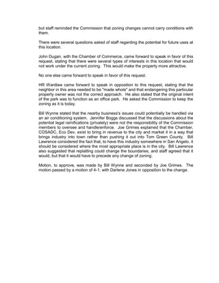 but staff reminded the Commission that zoning changes cannot carry conditions with
them.

There were several questions asked of staff regarding the potential for future uses at
this location.

John Dugan, with the Chamber of Commerce, came forward to speak in favor of this
request, stating that there were several types of interests in this location that would
not work under the current zoning. This would make the property more attractive.

No one else came forward to speak in favor of this request.

HR Wardlaw came forward to speak in opposition to this request, stating that the
neighbor in this area needed to be "made whole" and that endangering this particular
property owner was not the correct approach. He also stated that the original intent
of the park was to function as an office park. He asked the Commission to keep the
zoning as it is today.

Bill Wynne stated that the nearby business's issues could potentially be handled via
an air conditioning system. Jennifer Boggs discussed that the discussions about the
potential legal ramifications (privately) were not the responsibility of the Commission
members to oversee and handle/enforce. Joe Grimes explained that the Chamber,
COSADC, Eco Dev, exist to bring in revenue to the city and market it in a way that
brings industry into town rather than pushing it out into Tom Green County. Bill
Lawrence considered the fact that, to have this industry somewhere in San Angelo, it
should be considered where the most appropriate place is in the city. Bill Lawrence
also suggested that replatting could change the boundaries, and staff agreed that it
would, but that it would have to precede any change of zoning.

Motion, to approve, was made by Bill Wynne and seconded by Joe Grimes. The
motion passed by a motion of 4-1, with Darlene Jones in opposition to the change.
 