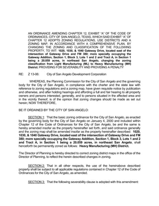 AN ORDINANCE AMENDING CHAPTER 12, EXHIBIT “A” OF THE CODE OF
       ORDINANCES, CITY OF SAN ANGELO, TEXAS, WHICH SAID EXHIBIT “A” OF
       CHAPTER 12 ADOPTS ZONING REGULATIONS, USE DISTRICTS AND A
       ZONING MAP, IN ACCORDANCE WITH A COMPREHENSIVE PLAN, BY
       CHANGING THE ZONING AND CLASSIFICATION OF THE FOLLOWING
       PROPERTY, TO WIT: 1020, 1030, & 1040 Gateway Drive, located east of the
       intersection of Gateway Drive and FM 380; more specially occupying the
       Gateway Addition, Section 1, Block 3, Lots 1 and 2 and Tract A, in Section 1
       being a 20.059 acres, in northeast San Angelo, changing the zoning
       classification from Light Manufacturing (ML) to Heavy Manufacturing (MH)
       District; PROVIDING FOR SEVERABILITY AND PROVIDING A PENALTY

RE:    Z 13-06:       City of San Angelo Development Corporation

        WHEREAS, the Planning Commission for the City of San Angelo and the governing
body for the City of San Angelo, in compliance with the charter and the state law with
reference to zoning regulations and a zoning map, have given requisite notice by publication
and otherwise, and after holding hearings and affording a full and fair hearing to all property
owners and persons interested, generally, and to persons situated in the affected area and
in the vicinity thereof, is of the opinion that zoning changes should be made as set out
herein; NOW THEREFORE,

BE IT ORDAINED BY THE CITY OF SAN ANGELO:

       SECTION 1: That the basic zoning ordinance for the City of San Angelo, as enacted
by the governing body for the City of San Angelo on January 4, 2000 and included within
Chapter 12 of the Code of Ordinances for the City of San Angelo, be and the same is
hereby amended insofar as the property hereinafter set forth, and said ordinance generally
and the zoning map shall be amended insofar as the property hereinafter described: 1020,
1030, & 1040 Gateway Drive, located east of the intersection of Gateway Drive and FM
380; more specially occupying the Gateway Addition, Section 1, Block 3, Lots 1 and 2
and Tract A, in Section 1 being a 20.059 acres, in northeast San Angelo, shall
henceforth be permanently zoned as follows: Heavy Manufacturing (MH) District.

The Director of Planning is hereby directed to correct zoning district maps in the office of the
Director of Planning, to reflect the herein described changes in zoning.

       SECTION 2: That in all other respects, the use of the hereinabove described
property shall be subject to all applicable regulations contained in Chapter 12 of the Code of
Ordinances for the City of San Angelo, as amended.

       SECTION 3: That the following severability clause is adopted with this amendment:
 