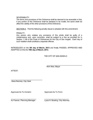 SEVERABILITY:
      The terms and provisions of this Ordinance shall be deemed to be severable in that,
      if any portion of this Ordinance shall be declared to be invalid, the same shall not
      affect the validity of the other provisions of this Ordinance.

      SECTION 4: That the following penalty clause is adopted with this amendment:

      PENALTY:
      Any person who violates any provisions of this article shall be guilty of a
      misdemeanor and, upon conviction, shall be subject to a fine as provided for in
      Section 1.106 of the Code of Ordinances for the City of San Angelo. Each day of
      such violation shall constitute a separate offense.


INTRODUCED on the 5th day of March, 2013 and finally PASSED, APPROVED AND
ADOPTED on this the 19th day of March, 2013.


                                         THE CITY OF SAN ANGELO



                                            ____________________________________
                                            Alvin New, Mayor

ATTEST:



________________________________
Alicia Ramirez, City Clerk




Approved As To Content:                  Approved As To Form:


_________________________                ________________________
AJ Fawver, Planning Manager              Lysia H. Bowling, City Attorney
 