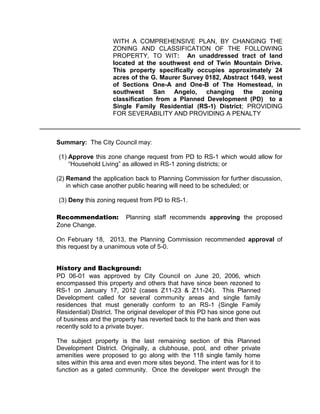 WITH A COMPREHENSIVE PLAN, BY CHANGING THE
                    ZONING AND CLASSIFICATION OF THE FOLLOWING
                    PROPERTY, TO WIT: An unaddressed tract of land
                    located at the southwest end of Twin Mountain Drive.
                    This property specifically occupies approximately 24
                    acres of the G. Maurer Survey 0182, Abstract 1649, west
                    of Sections One-A and One-B of The Homestead, in
                    southwest San Angelo, changing the zoning
                    classification from a Planned Development (PD) to a
                    Single Family Residential (RS-1) District; PROVIDING
                    FOR SEVERABILITY AND PROVIDING A PENALTY



Summary: The City Council may:

(1) Approve this zone change request from PD to RS-1 which would allow for
    “Household Living” as allowed in RS-1 zoning districts; or

(2) Remand the application back to Planning Commission for further discussion,
    in which case another public hearing will need to be scheduled; or

(3) Deny this zoning request from PD to RS-1.

Recommendation:          Planning staff recommends approving the proposed
Zone Change.

On February 18, 2013, the Planning Commission recommended approval of
this request by a unanimous vote of 5-0.


History and Background:
PD 06-01 was approved by City Council on June 20, 2006, which
encompassed this property and others that have since been rezoned to
RS-1 on January 17, 2012 (cases Z11-23 & Z11-24). This Planned
Development called for several community areas and single family
residences that must generally conform to an RS-1 (Single Family
Residential) District. The original developer of this PD has since gone out
of business and the property has reverted back to the bank and then was
recently sold to a private buyer.

The subject property is the last remaining section of this Planned
Development District. Originally, a clubhouse, pool, and other private
amenities were proposed to go along with the 118 single family home
sites within this area and even more sites beyond. The intent was for it to
function as a gated community. Once the developer went through the
 