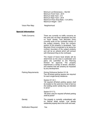 Minimum Lot Dimensions – 50x100
                              Minimum Front Yard – 25 ft
                              Minimum Side Yard – 5 ft
                              Minimum Rear Yard – 20 ft
                              Maximum Floor Area Ratio – 0.4 (40%)
                              Maximum Height – 35 ft

     Vision Plan Map:         Neighborhood


Special Information

     Traffic Concerns:        There are currently no traffic concerns as
                              this area has not been developed and has
                              no “local” streets. Twin Mountain Drive
                              currently ends at the northeast section of
                              the subject property. Once the northern
                              section of the property is developed, Twin
                              Mountain Drive is projected to lie along the
                              northern boundary of the subject property
                              and will be an arterial which will connect
                              with Sherwood Way to the northwest.

                              The impact of future local streets will be
                              determined as the area is subdivided and
                              plans are submitted to the Planning
                              Division for approval. The property
                              experiences a variety of terrain, elevation,
                              and washes that will certainly be impacted
                              by any development.

     Parking Requirements:    Zoning Ordinance Section 511.B.
                              Two off-street parking spaces are required
                              for each single-family residence.

                              Section 511.D.1.
                              “All required off-street parking spaces shall
                              be located on the same lot or tract of land as
                              the building and/or activity they are intended
                              to serve”

                              Section 511.F.3.
                              “All areas used for required off-street parking
                              shall be paved”

     Density:                 The property is currently undeveloped with
                              no internal street access. Low density
                              residential property lies to the north and east.

     Notification Required:   Yes
 