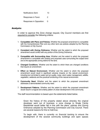Notifications Sent:             13

            Responses in Favor:             2

            Responses in Opposition:        0


Analysis:

     In order to approve this Zone change request, City Council members are first
     required to consider the following criteria:


     1. Compatible with Plans and Policies. Whether the proposed amendment is compatible
        with the Comprehensive Plan and any other land use policies adopted by the Planning
        Commission or City Council.

     2. Consistent with Zoning Ordinance. Whether and the extent to which the proposed
        amendment would conflict with any portion of this Zoning Ordinance.

     3. Compatible with Surrounding Area. Whether and the extent to which the proposed
        amendment is compatible with existing and proposed uses surrounding the subject land
        and is the appropriate zoning district for the land.

     4. Changed Conditions. Whether and the extent to which there are changed conditions
        that require an amendment.

     5. Effect on Natural Environment. Whether and the extent to which the proposed
        amendment would result in significant adverse impacts on the natural environment,
        including but not limited to water and air quality, noise, storm water management, wildlife,
        vegetation, wetlands and the practical functioning of the natural environment.

     6. Community Need. Whether and the extent to which the proposed amendment
        addresses a demonstrated community need.

     7. Development Patterns. Whether and the extent to which the proposed amendment
        would result in a logical and orderly pattern of urban development in the community.

     The staff recommendation is based upon the statements listed below.


            Given the history of this property stated above whereby the original
            developer went out of business, a zone change to Single Family
            Residential would better fall in line with the plans, policies and Zoning
            Ordinance adopted by the Planning Commission and City Council. There
            are several reasons for this to hold true.

            To begin with, there is currently no financial backing to ensure the
            development of the several community buildings and open spaces
 