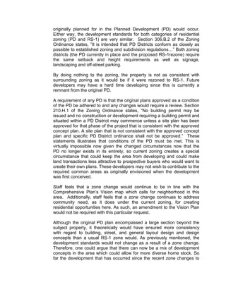 originally planned for in the Planned Development (PD) would occur.
Either way, the development standards for both categories of residential
zoning (PD and RS-1) are very similar. Section 306.B.2 of the Zoning
Ordinance states, ”It is intended that PD Districts conform as closely as
possible to established zoning and subdivision regulations…” Both zoning
districts (the PD currently in place and the proposed RS-1rezone) require
the same setback and height requirements as well as signage,
landscaping and off-street parking.

By doing nothing to the zoning, the property is not as consistent with
surrounding zoning as it would be if it were rezoned to RS-1. Future
developers may have a hard time developing since this is currently a
remnant from the original PD.

A requirement of any PD is that the original plans approved as a condition
of the PD be adhered to and any changes would require a review. Section
210.H.1 of the Zoning Ordinance states, “No building permit may be
issued and no construction or development requiring a building permit and
situated within a PD District may commence unless a site plan has been
approved for that phase of the project that is consistent with the approved
concept plan. A site plan that is not consistent with the approved concept
plan and specific PD District ordinance shall not be approved.” These
statements illustrates that conditions of the PD must be met. This is
virtually impossible now given the changed circumstances now that the
PD no longer exists in its entirety, so current zoning creates a special
circumstance that could keep the area from developing and could make
land transactions less attractive to prospective buyers who would want to
create their own plans. These developers may not wish to contribute to the
required common areas as originally envisioned when the development
was first conceived.

Staff feels that a zone change would continue to be in line with the
Comprehensive Plan’s Vision map which calls for neighborhood in this
area. Additionally, staff feels that a zone change continues to address
community need, as it does under the current zoning, for creating
residential opportunities here. As such, an amendment to the Vision Plan
would not be required with this particular request.

Although the original PD plan encompassed a large section beyond the
subject property, it theoretically would have ensured more consistency
with regard to building, street, and general layout design and design
concepts than a usual RS-1 zone would. As previously mentioned, the
development standards would not change as a result of a zone change.
Therefore, one could argue that there can now be a mix of development
concepts in the area which could allow for more diverse home stock. So
far the development that has occurred since the recent zone changes to
 