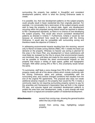 surrounding the property has yielded in thoughtful and consistent
    development patterns, which is what the Zoning Ordinance seeks to
    create.

    It is possible, too, that new development patterns on the subject property
    could actually result in fewer residential lots than originally planned. For
    example, it is conceivable that a land-owner of the subject property would
    wish to keep the property in its natural state. Again, any development
    occurring within the proposed zoning district would be required to adhere
    to RS-1 development standards, so there is no chance of over-developing
    the subject property. This would also ensure consistent development
    patterns as directed in Criteria 7. Furthermore, Criteria 2 would be met
    because an amendment here would be consistent with the Zoning
    Ordinance. It would also be compatible with surrounding zoning and
    therefore meets the objective of Criteria 3.

    In addressing environmental impacts resulting from this rezoning; second
    only to Ranch & Estate zoning districts (R&E), RS-1 creates the least use
    demand on the property. Whereas no heavier use zoning is planned for
    this area in the Vision Plan, any development or future subdivisions will
    most likely be reviewed by the City to ensure that environmental impacts
    are minimized. Also, until plans are made for the vacant property, it would
    not be possible to forecast the direct environmental impacts on this
    property that enjoys a variety of open space, gullies and topographic
    changes. With either zoning (PD or RS-1), this uncertainty would remain
    the same.

    To summarize, staff feels a zone change from PD to RS-1 on the subject
    property meets with all of the above criteria which include conformity with
    the Zoning Ordinance, plans and policies, compatibility with the
    surrounding area, and corrects changed conditions that resulted from the
    end of the original PD agreements. This proposal also does not create
    additional adverse impacts on the property than would the PD, it meets a
    community need by not requiring surrounding property owners to pay for
    the amenities and Homeowner’s Association fees set forth in the original
    PD plan, and ensures logical and consistent development patterns to
    protect the area from over development. Lastly, a zone change will most
    likely result in a logical and consistent pattern of residential development.


Attachments:             excerpt from zoning map, showing the general location
                         within the City of San Angelo;

                         excerpt from     zoning    map,   highlighting   subject
                         property;
 