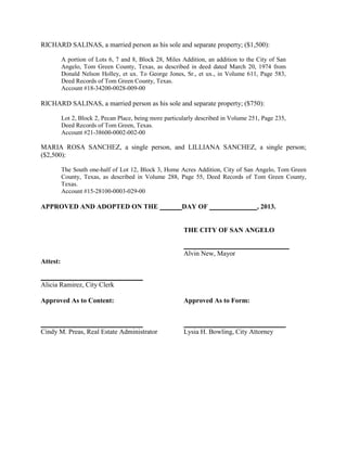 RICHARD SALINAS, a married person as his sole and separate property; ($1,500):

          A portion of Lots 6, 7 and 8, Block 28, Miles Addition, an addition to the City of San
          Angelo, Tom Green County, Texas, as described in deed dated March 20, 1974 from
          Donald Nelson Holley, et ux. To George Jones, Sr., et ux., in Volume 611, Page 583,
          Deed Records of Tom Green County, Texas.
          Account #18-34200-0028-009-00

RICHARD SALINAS, a married person as his sole and separate property; ($750):

          Lot 2, Block 2, Pecan Place, being more particularly described in Volume 251, Page 235,
          Deed Records of Tom Green, Texas.
          Account #21-38600-0002-002-00

MARIA ROSA SANCHEZ, a single person, and LILLIANA SANCHEZ, a single person;
($2,500):

          The South one-half of Lot 12, Block 3, Home Acres Addition, City of San Angelo, Tom Green
          County, Texas, as described in Volume 288, Page 55, Deed Records of Tom Green County,
          Texas.
          Account #15-28100-0003-029-00

APPROVED AND ADOPTED ON THE                             DAY OF                       , 2013.


                                                         THE CITY OF SAN ANGELO

                                                         _______________________________
                                                         Alvin New, Mayor
Attest:

______________________________
Alicia Ramirez, City Clerk

Approved As to Content:                                  Approved As to Form:


______________________________                           ______________________________
Cindy M. Preas, Real Estate Administrator                Lysia H. Bowling, City Attorney
 