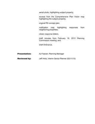 aerial photo, highlighting subject property;

                excerpt from the Comprehensive Plan Vision map
                highlighting the subject property;

                original PD concept plan;

                notification map highlighting         responses   from
                neighboring properties;

                citizen response letters;

                draft minutes from February 18, 2013 Planning
                Commission meeting; and,

                draft Ordinance.



Presentation:   AJ Fawver, Planning Manager

Reviewed by:    Jeff Hintz, Interim Senior Planner (02/11/13)
 
