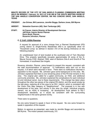 MINUTE RECORD OF THE CITY OF SAN ANGELO PLANNING COMMISSION MEETING
HELD ON MONDAY, February 18, 2013 AT 9:00 AM IN THE SOUTH MEETING ROOM OF
THE SAN ANGELO CONVENTION CENTER, 500 RIO CONCHO DRIVE, SAN ANGELO,
TEXAS

PRESENT:       Joe Grimes, Bill Lawrence, Jennifer Boggs, Darlene Jones, Bill Wynne

ABSENT:        Sebastian Guerrero (AE), Sam Tambunga (AE)

STAFF:         AJ Fawver, Interim Director of Development Services
               Jeff Hintz, Interim Senior Planner
               Kevin Boyd, Planner
               Roxanne Johnston, Planner

         C. Z 13-07: COSA Planning

           A request for approval of a zone change from a Planned Development (PD)
           zoning district to Single-Family Residential (RS-1) to specifically allow for
           “Household Living” as defined in Section 310 of the Zoning Ordinance on the
           following property:

           An unaddressed tract of land located at the southwest end of Twin Mountain
           Drive. This property specifically occupies approximately 24 acres of the G.
           Maurer Survey 0182, Abstract 1649, west of Sections One-A and One-B of The
           Homestead, in southwest San Angelo.

         Roxanne Johnston, Planner, came forward to present this request, consistent with
         the staff recommendation of approval. 13 notifications were sent out on this
         request, 3 of which were returned in favor. There were no notifications returned in
         opposition to this request. Ms. Johnston gave some background on the area. Ms.
         Johnston explained that there is one remaining piece of this PD that remains in this
         area. The original plan called for a gated community, an HOA, and additional
         community amenities. Ms. Johnston explained the complications for each individual
         lot and individual owner, due to these requirements. This change has taken place
         throughout the other two pieces of the original PD district, and this would simply be
         the last piece, restoring all of the area to an RS-1 district, which is consistent with
         the Vision Plan Map category of "Neighborhood". The proposal is in line with
         development of the area, and activity in this area (by single, individual property
         owners, not an HOA) is increasing. All development must adhere to RS-1
         development standards, so it would be consistent with the surrounding
         neighborhoods in the same general vicinity.

         There were no questions.

         No one came forward to speak in favor of this request. No one came forward to
         speak in opposition of this request.

         Motion, to approve as presented, was made by Jennifer Boggs and seconded by
         Bill Wynne. The motion passed unanimously, 5-0.
 