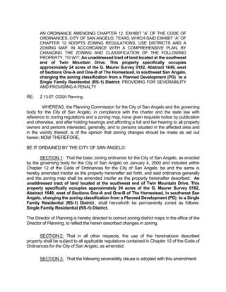 AN ORDINANCE AMENDING CHAPTER 12, EXHIBIT “A” OF THE CODE OF
       ORDINANCES, CITY OF SAN ANGELO, TEXAS, WHICH SAID EXHIBIT “A” OF
       CHAPTER 12 ADOPTS ZONING REGULATIONS, USE DISTRICTS AND A
       ZONING MAP, IN ACCORDANCE WITH A COMPREHENSIVE PLAN, BY
       CHANGING THE ZONING AND CLASSIFICATION OF THE FOLLOWING
       PROPERTY, TO WIT: An unaddressed tract of land located at the southwest
       end of Twin Mountain Drive. This property specifically occupies
       approximately 24 acres of the G. Maurer Survey 0182, Abstract 1649, west
       of Sections One-A and One-B of The Homestead, in southwest San Angelo,
       changing the zoning classification from a Planned Development (PD) to a
       Single Family Residential (RS-1) District; PROVIDING FOR SEVERABILITY
       AND PROVIDING A PENALTY

RE:    Z 13-07: COSA Planning

        WHEREAS, the Planning Commission for the City of San Angelo and the governing
body for the City of San Angelo, in compliance with the charter and the state law with
reference to zoning regulations and a zoning map, have given requisite notice by publication
and otherwise, and after holding hearings and affording a full and fair hearing to all property
owners and persons interested, generally, and to persons situated in the affected area and
in the vicinity thereof, is of the opinion that zoning changes should be made as set out
herein; NOW THEREFORE,

BE IT ORDAINED BY THE CITY OF SAN ANGELO:

       SECTION 1: That the basic zoning ordinance for the City of San Angelo, as enacted
by the governing body for the City of San Angelo on January 4, 2000 and included within
Chapter 12 of the Code of Ordinances for the City of San Angelo, be and the same is
hereby amended insofar as the property hereinafter set forth, and said ordinance generally
and the zoning map shall be amended insofar as the property hereinafter described: An
unaddressed tract of land located at the southwest end of Twin Mountain Drive. This
property specifically occupies approximately 24 acres of the G. Maurer Survey 0182,
Abstract 1649, west of Sections One-A and One-B of The Homestead, in southwest San
Angelo, changing the zoning classification from a Planned Development (PD) to a Single
Family Residential (RS-1) District;, shall henceforth be permanently zoned as follows:
Single Family Residential (RS-1) District.

The Director of Planning is hereby directed to correct zoning district maps in the office of the
Director of Planning, to reflect the herein described changes in zoning.

       SECTION 2: That in all other respects, the use of the hereinabove described
property shall be subject to all applicable regulations contained in Chapter 12 of the Code of
Ordinances for the City of San Angelo, as amended.

       SECTION 3: That the following severability clause is adopted with this amendment:
 
