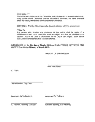 SEVERABILITY:
      The terms and provisions of this Ordinance shall be deemed to be severable in that,
      if any portion of this Ordinance shall be declared to be invalid, the same shall not
      affect the validity of the other provisions of this Ordinance.

      SECTION 4: That the following penalty clause is adopted with this amendment:

      PENALTY:
      Any person who violates any provisions of this article shall be guilty of a
      misdemeanor and, upon conviction, shall be subject to a fine as provided for in
      Section 1.106 of the Code of Ordinances for the City of San Angelo. Each day of
      such violation shall constitute a separate offense.


INTRODUCED on the 5th day of March, 2013 and finally PASSED, APPROVED AND
ADOPTED on this the 19th day of March, 2013.


                                         THE CITY OF SAN ANGELO




                                            ____________________________________
                                            Alvin New, Mayor

ATTEST:




________________________________
Alicia Ramirez, City Clerk




Approved As To Content:                  Approved As To Form:


_________________________                ________________________
AJ Fawver, Planning Manager              Lysia H. Bowling, City Attorney
 