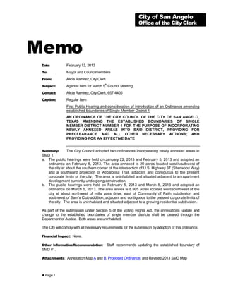 City of San Angelo
                                                                 Office of the City Clerk




Memo
 Date:          February 13, 2013
 To:            Mayor and Councilmembers
 From:          Alicia Ramirez, City Clerk
 Subject:
                                          th
                Agenda Item for March 5 Council Meeting
 Contact:       Alicia Ramirez, City Clerk, 657-4405
 Caption:       Regular Item
                First Public Hearing and consideration of introduction of an Ordinance amending
                established boundaries of Single Member District 1
                AN ORDINANCE OF THE CITY COUNCIL OF THE CITY OF SAN ANGELO,
                TEXAS AMENDING THE ESTABLISHED BOUNDARIES OF SINGLE
                MEMBER DISTRICT NUMBER 1 FOR THE PURPOSE OF INCORPORATING
                NEWLY ANNEXED AREAS INTO SAID DISTRICT, PROVIDING FOR
                PRECLEARANCE AND ALL OTHER NECESSARY ACTIONS; AND
                PROVIDING FOR AN EFFECTIVE DATE


 Summary:       The City Council adopted two ordinances incorporating newly annexed areas in
 SMD 1.
 a. The public hearings were held on January 22, 2013 and February 5, 2013 and adopted an
    ordinance on February 5, 2013. The area annexed is 20 acres located west/southwest of
    the city at about the southern corner of the intersection of U.S. Highway 67 (Sherwood Way)
    and a southward projection of Appaloosa Trail, adjacent and contiguous to the present
    corporate limits of the city. The area is uninhabited and situated adjacent to an apartment
    development currently undergoing construction.
 b. The public hearings were held on February 5, 2013 and March 5, 2013 and adopted an
    ordinance on March 5, 2013. The area annex is 8.995 acres located west/southwest of the
    city at about northwest of mills pass drive, east of Community of Faith subdivision and
    southwest of Sam’s Club addition, adjacent and contiguous to the present corporate limits of
    the city. The area is uninhabited and situated adjacent to a growing residential subdivision.

 As part of the submission under Section 5 of the Voting Rights Act, the annexations update and
 change to the established boundaries of single member districts shall be cleared through the
 Department of Justice. Both areas are uninhabited.

 The City will comply with all necessary requirements for the submission by adoption of this ordinance.

 Financial Impact: None.

 Other Information/Recommendation:             Staff recommends updating the established boundary of
 SMD #1.

 Attachments: Annexation Map A and B, Proposed Ordinance, and Revised 2013 SMD Map




  Page 1
 