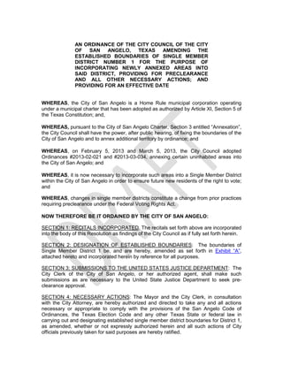 AN ORDINANCE OF THE CITY COUNCIL OF THE CITY
               OF SAN ANGELO, TEXAS AMENDING THE
               ESTABLISHED BOUNDARIES OF SINGLE MEMBER
               DISTRICT NUMBER 1 FOR THE PURPOSE OF
               INCORPORATING NEWLY ANNEXED AREAS INTO
               SAID DISTRICT, PROVIDING FOR PRECLEARANCE
               AND ALL OTHER NECESSARY ACTIONS; AND
               PROVIDING FOR AN EFFECTIVE DATE


WHEREAS, the City of San Angelo is a Home Rule municipal corporation operating
under a municipal charter that has been adopted as authorized by Article XI, Section 5 of
the Texas Constitution; and,

WHEREAS, pursuant to the City of San Angelo Charter, Section 3 entitled “Annexation”,
the City Council shall have the power, after public hearing, of fixing the boundaries of the
City of San Angelo and to annex additional territory by ordinance; and

WHEREAS, on February 5, 2013 and March 5, 2013, the City Council adopted
Ordinances #2013-02-021 and #2013-03-034, annexing certain uninhabited areas into
the City of San Angelo; and

WHEREAS, it is now necessary to incorporate such areas into a Single Member District
within the City of San Angelo in order to ensure future new residents of the right to vote;
and

WHEREAS, changes in single member districts constitute a change from prior practices
requiring preclearance under the Federal Voting Rights Act.

NOW THEREFORE BE IT ORDAINED BY THE CITY OF SAN ANGELO:

SECTION 1: RECITALS INCORPORATED. The recitals set forth above are incorporated
into the body of this Resolution as findings of the City Council as if fully set forth herein.

SECTION 2: DESIGNATION OF ESTABLISHED BOUNDARIES: The boundaries of
Single Member District 1 be, and are hereby, amended as set forth in Exhibit “A”,
attached hereto and incorporated herein by reference for all purposes.

SECTION 3: SUBMISSIONS TO THE UNITED STATES JUSTICE DEPARTMENT: The
City Clerk of the City of San Angelo, or her authorized agent, shall make such
submissions as are necessary to the United State Justice Department to seek pre-
clearance approval.

SECTION 4: NECESSARY ACTIONS: The Mayor and the City Clerk, in consultation
with the City Attorney, are hereby authorized and directed to take any and all actions
necessary or appropriate to comply with the provisions of the San Angelo Code of
Ordinances, the Texas Election Code and any other Texas State or federal law in
carrying out and designating established single member district boundaries for District 1,
as amended, whether or not expressly authorized herein and all such actions of City
officials previously taken for said purposes are hereby ratified.
 