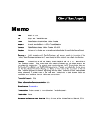 City of San Angelo



Memo
 Date:          March 6, 2013
 To:            Mayor and Councilmembers
 From:          Ricky Dickson, Interim Water Utilities Director
 Subject:       Agenda Item for March 19, 2013 Council Meeting
 Contact:       Ricky Dickson, Water Utilities Director, 657-4209
 Caption:       Update on the design and construction activities for the Hickory Water Supply Project


 Summary:      Hutch Musallam with Carollo Engineers will give an update on the status of the
 Hickory Water Supply projects currently under design and the projects currently in construction.

 History:         Construction on the first Hickory project began in the Fall of 2011 with the Well
 Field Pipelines project. This project has since been completed and two other projects are
 currently under construction. The projects under construction are the 30” Transmission Main and
 the Booster Pump Station and Well Field Improvements. Projects currently in the design phase
 are the Groundwater Treatment Facility and drilling of new wells for the expansion of the well
 field. Planned projects will include equipping the new wells, extension of well field collector
 mains, extension of power lines to the new wells, construction of well access roads and
 installation of an additional pump in the booster pump station.

 Financial Impact:     N/A

 Other Information/Recommendation: N/A

 Attachments: Presentation

 Presentation: Project update by Hutch Musallam, Carollo Engineers.

 Publication: None.

 Reviewed by Service Area Director: Ricky Dickson, Water Utilities Director, March 6, 2013.
 