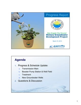 Progress Report




                                     San Angelo City Council



                                              March 19, 2013




Agenda
1.   Progress & Schedule Update:
     a.   Transmission M i
          T     i i Main
     b.   Booster Pump Station & Well Field
     c.   Treatment
     d.   New Groundwater Wells
2.
2    Questions Disc ssion
     Q estions & Discussion



                                                               2




                                                                   1
 