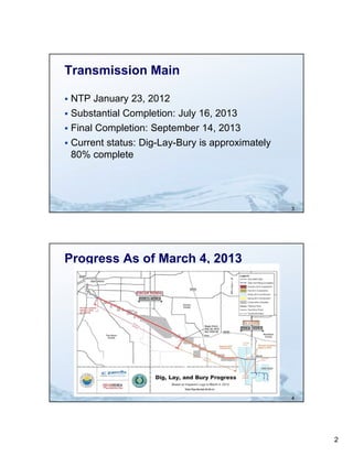 Transmission Main

 NTP January 23, 2012
 Substantial Completion: July 16, 2013
 Final Completion: September 14, 2013
 Current status: Dig-Lay-Bury is approximately
  80% complete




                                                  3




Progress As of March 4, 2013




                                                  4




                                                      2
 