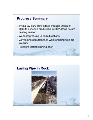 Progress Summary

 3rd dig-lay-bury crew added through March 14,
  2013 to expedite production i BCV areas b f
         t      dit    d ti in             before
  nesting season.
 Work progressing in both directions
 Valves and appurtenance work ongoing with dig-
  lay-bury
  l b
 Pressure testing starting soon


                                                    5




Laying Pipe in Rock




                                                    6




                                                        3
 