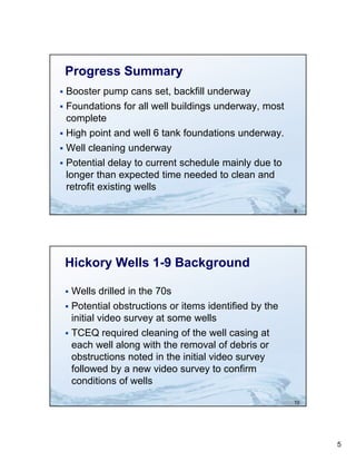 Progress Summary
 Booster pump cans set, backfill underway
 Foundations for all well buildings underway most
                                     underway,
  complete
 High point and well 6 tank foundations underway.
 Well cleaning underway
 Potential delay to current schedule mainly due to
  longer than expected time needed to clean and
  retrofit existing wells

                                                          9




    Hickory Wells 1-9 Background

     Wells drilled in the 70s
     Potential obstructions or items identified by the
      initial video survey at some wells
     TCEQ required cleaning of the well casing at
      each well along with the removal of debris or
      obstructions noted i the i i i l video survey
        b       i        d in h initial id
      followed by a new video survey to confirm
      conditions of wells

                                                          10




                                                               5
 