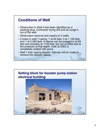 Conditions of Well
 Obstruction in Well 4 has been identified as a
  packing plug Contractor trying drill and air purge it
           plug.
  out of the well.
 Obstruction removal and repairs to 3 wells
 5 holes in well 7 casing: 1 at 64 feet, 3 at 1,128 feet,
  and 1 at 2,062 feet. A sleeve can be swaged in at 64
  feet and possibly at 1128 feet, but not at 2062 due to
  the pressure at that depth. H l at 2062 i
   h               h d h Hole                is
  completely sealed with grout.
 Well 1 liner casing slipped. Attempt will be made to
  remove the slipped casing.
                                                             11




Setting block for booster pump station
electrical building




                                                             12




                                                                  6
 