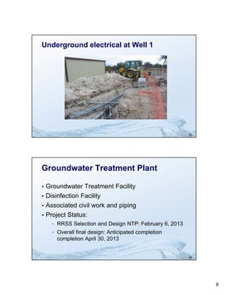 Underground electrical at Well 1




                                                        15




Groundwater Treatment Plant

 Groundwater Treatment Facility
 Disinfection Facility
 Associated civil work and piping
 Project Status:
    • RRSS Selection and Design NTP: February 6, 2013
                             g              y ,
    • Overall final design: Anticipated completion
      completion April 30, 2013


                                                        16




                                                             8
 