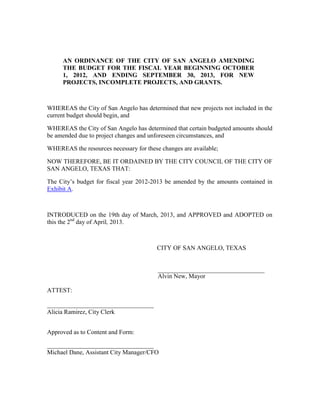 AN ORDINANCE OF THE CITY OF SAN ANGELO AMENDING
     THE BUDGET FOR THE FISCAL YEAR BEGINNING OCTOBER
     1, 2012, AND ENDING SEPTEMBER 30, 2013, FOR NEW
     PROJECTS, INCOMPLETE PROJECTS, AND GRANTS.



WHEREAS the City of San Angelo has determined that new projects not included in the
current budget should begin, and

WHEREAS the City of San Angelo has determined that certain budgeted amounts should
be amended due to project changes and unforeseen circumstances, and

WHEREAS the resources necessary for these changes are available;

NOW THEREFORE, BE IT ORDAINED BY THE CITY COUNCIL OF THE CITY OF
SAN ANGELO, TEXAS THAT:

The City’s budget for fiscal year 2012-2013 be amended by the amounts contained in
Exhibit A.



INTRODUCED on the 19th day of March, 2013, and APPROVED and ADOPTED on
this the 2nd day of April, 2013.



                                         CITY OF SAN ANGELO, TEXAS


                                         __________________________________
                                         Alvin New, Mayor

ATTEST:

__________________________________
Alicia Ramirez, City Clerk


Approved as to Content and Form:

__________________________________
Michael Dane, Assistant City Manager/CFO
 