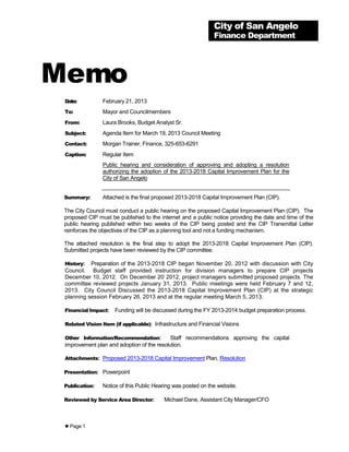 City of San Angelo
                                                               Finance Department




Memo
 Date:          February 21, 2013
 To:            Mayor and Councilmembers
 From:          Laura Brooks, Budget Analyst Sr.
 Subject:       Agenda Item for March 19, 2013 Council Meeting
 Contact:       Morgan Trainer, Finance, 325-653-6291
 Caption:       Regular Item
                Public hearing and consideration of approving and adopting a resolution
                authorizing the adoption of the 2013-2018 Capital Improvement Plan for the
                City of San Angelo


 Summary:       Attached is the final proposed 2013-2018 Capital Improvement Plan (CIP).

 The City Council must conduct a public hearing on the proposed Capital Improvement Plan (CIP). The
 proposed CIP must be published to the internet and a public notice providing the date and time of the
 public hearing published within two weeks of the CIP being posted and the CIP Transmittal Letter
 reinforces the objectives of the CIP as a planning tool and not a funding mechanism.

 The attached resolution is the final step to adopt the 2013-2018 Capital Improvement Plan (CIP).
 Submitted projects have been reviewed by the CIP committee.

 History: Preparation of the 2013-2018 CIP began November 20, 2012 with discussion with City
 Council. Budget staff provided instruction for division managers to prepare CIP projects
                                      ,
 December 10, 2012. On December 20 2012, project managers submitted proposed projects. The
 committee reviewed projects January 31, 2013. Public meetings were held February 7 and 12,
 2013. City Council Discussed the 2013-2018 Capital Improvement Plan (CIP) at the strategic
 planning session February 26, 2013 and at the regular meeting March 5, 2013.

 Financial Impact:   Funding will be discussed during the FY 2013-2014 budget preparation process.

 Related Vision Item (if applicable): Infrastructure and Financial Visions

 Other Information/Recommendation:          Staff recommendations approving the capital
 improvement plan and adoption of the resolution.

 Attachments: Proposed 2013-2018 Capital Improvement Plan, Resolution

 Presentation: Powerpoint

 Publication:   Notice of this Public Hearing was posted on the website.

 Reviewed by Service Area Director:       Michael Dane, Assistant City Manager/CFO



  Page 1
 