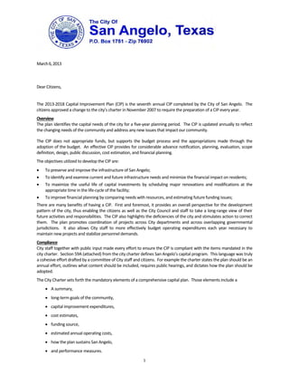  
 
 
March 6, 2013 
 
 
 
Dear Citizens, 
 
The 2013‐2018 Capital Improvement Plan (CIP) is the seventh annual CIP completed by the City of San Angelo.  The 
citizens approved a change to the city’s charter in November 2007 to require the preparation of a CIP every year.   
Overview 
The plan identifies the capital needs of the city for a five‐year planning period.  The CIP is updated annually to reflect 
the changing needs of the community and address any new issues that impact our community.

The  CIP  does  not  appropriate  funds,  but  supports  the  budget  process  and  the  appropriations  made  through  the 
adoption of the budget.  An effective CIP provides for considerable advance notification, planning, evaluation, scope 
definition, design, public discussion, cost estimation, and financial planning.   
The objectives utilized to develop the CIP are: 
    To preserve and improve the infrastructure of San Angelo; 
    To identify and examine current and future infrastructure needs and minimize the financial impact on residents; 
    To  maximize  the  useful  life  of  capital  investments  by  scheduling  major  renovations  and  modifications  at  the 
     appropriate time in the life‐cycle of the facility; 
    To improve financial planning by comparing needs with resources, and estimating future funding issues; 
There are many benefits of having a CIP.  First and foremost, it provides an overall perspective for the development 
pattern of the city, thus enabling the citizens as well as the City Council and staff to take a long‐range view of their 
future activities and responsibilities.  The CIP also highlights the deficiencies of the city and stimulates action to correct 
them.    The  plan  promotes  coordination  of  projects  across  City  departments  and  across  overlapping  governmental 
jurisdictions.    It  also  allows  City  staff  to  more  effectively  budget  operating  expenditures  each  year  necessary  to 
maintain new projects and stabilize personnel demands. 
Compliance 
City staff together with public input made every effort to ensure the CIP is compliant with the items mandated in the 
city charter.  Section 59A (attached) from the city charter defines San Angelo’s capital program.  This language was truly 
a cohesive effort drafted by a committee of City staff and citizens.  For example the charter states the plan should be an 
annual effort, outlines what content should be included, requires public hearings, and dictates how the plan should be 
adopted.   
The City Charter sets forth the mandatory elements of a comprehensive capital plan.  Those elements include a  
      A summary,  
      long‐term goals of the community,  
      capital improvement expenditures,  
      cost estimates,  
      funding source,  
      estimated annual operating costs,  
      how the plan sustains San Angelo,  
      and performance measures. 
                                                                1
 