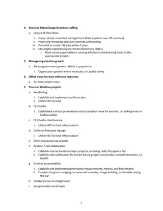 4. Revenue Retain/wage/maintain staffing
   a. Impact of Cline Shale
          i.   Impact study conducted on Eagle Ford Shale (expands over 20 counties)
         ii.   Projecting increasing sales tax revenues and housing
        iii.   Potential to create 17k jobs within 7 years
        iv.    San Angelo experiencing increased inflationary factors
                 1. Must insure organization is running efficiently and directing funds to the
                    appropriate projects
5. Manage organization growth
   a. Steady government growth related to population
         i. Organization growth where necessary, i.e. public safety
6. Offset value increase with rate reduction
   a. Per hotel/motel room
7. Tourism: Onetime projects
   a. Wayfinding
         i. Establish and implement a uniform plan
        ii. Utilize HOT to fund
   b. Ft. Concho
         i. Established a virtual presentation and accomplish more for tourism, i.e. talking mule or
             buffalo soldier.
   c. Ft. Concho maintenance
         i. Utilize HOT to fund infrastructure
   d. Coliseum Marquee signage
         i. Utilize HOT to fund infrastructure
   e. Other occupancy tax projects
   f.    Reserve / rate stabilization
         i. Establish reserve funds for major projects, including Hotel Occupancy Tax
        ii. Establish rate stabilization for known future projects to provide a smooth transition, i.e.
             landfill
   g. Grantee accountability
         i. Establish and implement performance measurements, metrics, and benchmarks
        ii. Consider long term imaging, incremental increases, image building, continually raising
             the bar
   h. Create/pursue an image/vision
   i.    Exceptionalism at all levels




                                                   6
 