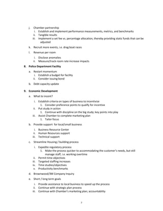 j.    Chamber partnership
          i. Establish and implement performance measurements, metrics, and benchmarks
         ii. Tangible results
        iii. Implement a set fee vs. percentage allocation, thereby providing static funds that can be
               adjusted
   k. Recruit more events, i.e. drag boat races
   l.   Revenue per room
         i. Disclose anomalies
        ii. Measure/track room rate increase impacts
8. Police Department Facility
   a. Restart momentum
       i. Establish a budget for facility
      ii. Consider issuing bond
   b. Debt capacity update

9. Economic Development
   a. What to incent?
          i. Establish criteria on types of business to incentivize
              1. Consider preference points to qualify for incentive
         ii. Put study in action
              1. Continue with discipline on the big study; key points into play
        iii. Assist Chamber to complete marketing plan
              1. Tailor focus
   b. Provide support for local/small business
          i. Business Resource Center
         ii. Human Resources support
        iii. Technical support
   c. Streamline Housing / building process
          i. Expedite regulatory process
              1. Make the process quicker to accommodating the customer’s needs, but still
                  manage staff, i.e. working overtime
         ii. Permit time objectives
        iii. Targeted staffing increases
        iv. Time studies/objectives
         v. Productivity benchmarks
   d. Brownwood/3M Company Inquiry
   e. Short / long term goals
          i. Provide assistance to local business to speed up the process
         ii. Continue with strategic plan process
        iii. Continue with Chamber’s marketing plan; accountability


                                                7
 