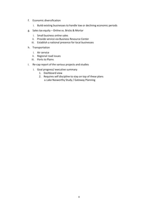 f.   Economic diversification
      i. Build existing businesses to handle low or declining economic periods
g. Sales tax equity – Online vs. Bricks & Mortar
       i. Small business online sales
      ii. Provide service via Business Resource Center
     iii. Establish a national presence for local businesses
h. Transportation
       i. Air service
      ii. Regional road issues
     iii. Ports to Plains
i.   Re-cap report of the various projects and studies
      i. Goal progress/ executive summary
          1. Dashboard view
          2. Requires self discipline to stay on top of these plans
               a. Lake Nasworthy Study / Gateway Planning




                                              8
 