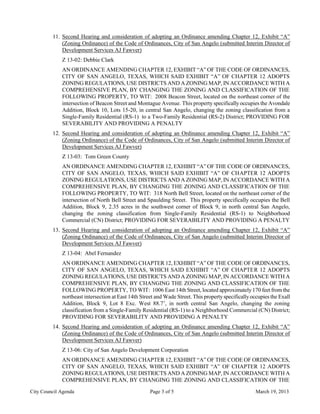 11. Second Hearing and consideration of adopting an Ordinance amending Chapter 12, Exhibit “A”
             (Zoning Ordinance) of the Code of Ordinances, City of San Angelo (submitted Interim Director of
             Development Services AJ Fawver)
             Z 13-02: Debbie Clark
             AN ORDINANCE AMENDING CHAPTER 12, EXHIBIT “A” OF THE CODE OF ORDINANCES,
             CITY OF SAN ANGELO, TEXAS, WHICH SAID EXHIBIT “A” OF CHAPTER 12 ADOPTS
             ZONING REGULATIONS, USE DISTRICTS AND A ZONING MAP, IN ACCORDANCE WITH A
             COMPREHENSIVE PLAN, BY CHANGING THE ZONING AND CLASSIFICATION OF THE
             FOLLOWING PROPERTY, TO WIT: 2008 Beacon Street, located on the northeast corner of the
             intersection of Beacon Street and Montague Avenue. This property specifically occupies the Avondale
             Addition, Block 10, Lots 15-20, in central San Angelo, changing the zoning classification from a
             Single-Family Residential (RS-1) to a Two-Family Residential (RS-2) District; PROVIDING FOR
             SEVERABILITY AND PROVIDING A PENALTY
         12. Second Hearing and consideration of adopting an Ordinance amending Chapter 12, Exhibit “A”
             (Zoning Ordinance) of the Code of Ordinances, City of San Angelo (submitted Interim Director of
             Development Services AJ Fawver)
             Z 13-03: Tom Green County
             AN ORDINANCE AMENDING CHAPTER 12, EXHIBIT “A” OF THE CODE OF ORDINANCES,
             CITY OF SAN ANGELO, TEXAS, WHICH SAID EXHIBIT “A” OF CHAPTER 12 ADOPTS
             ZONING REGULATIONS, USE DISTRICTS AND A ZONING MAP, IN ACCORDANCE WITH A
             COMPREHENSIVE PLAN, BY CHANGING THE ZONING AND CLASSIFICATION OF THE
             FOLLOWING PROPERTY, TO WIT: 318 North Bell Street, located on the northeast corner of the
             intersection of North Bell Street and Spaulding Street. This property specifically occupies the Bell
             Addition, Block 9, 2.35 acres in the southwest corner of Block 9, in north central San Angelo,
             changing the zoning classification from Single-Family Residential (RS-1) to Neighborhood
             Commercial (CN) District; PROVIDING FOR SEVERABILITY AND PROVIDING A PENALTY
         13. Second Hearing and consideration of adopting an Ordinance amending Chapter 12, Exhibit “A”
             (Zoning Ordinance) of the Code of Ordinances, City of San Angelo (submitted Interim Director of
             Development Services AJ Fawver)
             Z 13-04: Abel Fernandez
             AN ORDINANCE AMENDING CHAPTER 12, EXHIBIT “A” OF THE CODE OF ORDINANCES,
             CITY OF SAN ANGELO, TEXAS, WHICH SAID EXHIBIT “A” OF CHAPTER 12 ADOPTS
             ZONING REGULATIONS, USE DISTRICTS AND A ZONING MAP, IN ACCORDANCE WITH A
             COMPREHENSIVE PLAN, BY CHANGING THE ZONING AND CLASSIFICATION OF THE
             FOLLOWING PROPERTY, TO WIT: 1006 East 14th Street, located approximately 170 feet from the
             northeast intersection at East 14th Street and Wade Street. This property specifically occupies the Exall
             Addition, Block 9, Lot 8 Exc. West 88.7’, in north central San Angelo, changing the zoning
             classification from a Single-Family Residential (RS-1) to a Neighborhood Commercial (CN) District;
             PROVIDING FOR SEVERABILITY AND PROVIDING A PENALTY
         14. Second Hearing and consideration of adopting an Ordinance amending Chapter 12, Exhibit “A”
             (Zoning Ordinance) of the Code of Ordinances, City of San Angelo (submitted Interim Director of
             Development Services AJ Fawver)
             Z 13-06: City of San Angelo Development Corporation
             AN ORDINANCE AMENDING CHAPTER 12, EXHIBIT “A” OF THE CODE OF ORDINANCES,
             CITY OF SAN ANGELO, TEXAS, WHICH SAID EXHIBIT “A” OF CHAPTER 12 ADOPTS
             ZONING REGULATIONS, USE DISTRICTS AND A ZONING MAP, IN ACCORDANCE WITH A
             COMPREHENSIVE PLAN, BY CHANGING THE ZONING AND CLASSIFICATION OF THE

City Council Agenda                                  Page 3 of 5                                      March 19, 2013
 