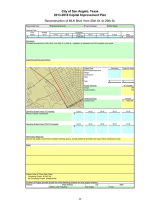 City of San Angelo, Texas
                                        2013-2018 Capital Improvement Plan
                          Reconstruction of MLK Blvd. from 25th St. to 29th St.
Responsible Dept:                   Engineering Services                                Project Manager:                       Clinton Bailey

Financial Plan:
      Prior           Budget                                              Projected
     Years            12/13             13/14           14/15              15/16               16/17           17/18                 Future                   Total
 $              -               -               -                -         2,500,000                       -               -                        -   $     2,500,000

Description:
Full depth reconstruction of MLK Blvd. from 25th St. to 29th St., installation of sidewalks and ADA compliant curb ramps.




Supporting planning document(s):




                                                                                       Project Cost:                                Estimated           Project-to-Date
                                                                                       ROW/Easements/Land                                           -                 -
                                                                                       Design                                                       -                 -
                                                                                       Construction                                                 -                 -
                                                                                       Other                                                        -                 -

                                                                                       Total                                    $                   -   $             -

                 Insert a picture of your proposed project here.                       Project Schedule:                                                    % Complete
                 Click on Insert in the menu bar, then Picture…                        Design:                                                                       0%
    then find picture in your files…       then double click picture to insert.        Implementation:                                                               0%




                                                                                       Funding Sources:                                                      Amount
                                                                                       Undetermined                                                     $     2,500,000




Operating Budget Impact if Completed:                                      13/14               14/15           15/16                  16/17                   17/18
Reduce roadway maintenance                                            $            -                   -               -                        -                     -




Operating Budget Impact if NOT Completed:                                  13/14               14/15           15/16                  16/17                   17/18
                                                                      $            -                   -               -                        -                     -




Performance Measures:
Improve ride quality, provide ADA compliant handicap access, provide pedestrian amenities and reduce future maintenance costs.


Notes:




Present Value of Future Cash Flows
  Completing Project $2,362,748
  Not Completing Project Undetermined

Location of Project (provide at least one of the following locators for each project location):
Address:                                       Street Address                              City                                                     State
                            1) Martin Luther King Blvd.                       San Angelo                                         Texas




                                                                              20
 