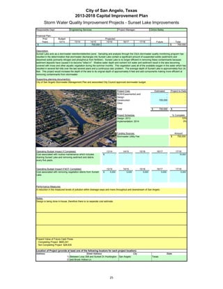 City of San Angelo, Texas
                                      2013-2018 Capital Improvement Plan
       Storm Water Quality Improvement Projects - Sunset Lake Improvements
Responsible Dept:                 Engineering Services                              Project Manager:                        Clinton Bailey

Financial Plan:
      Prior          Budget                                           Projected
     Years           12/13            13/14          14/15             15/16               16/17            17/18                 Future                   Total
 $              -             -                       700,000                                                           -                           $        700,000

Description:
Sunset Lake acts as a stormwater retention/detention pond. Sampling and analysis through the City's stormwater quality monitoring program has
resulted in the determination that stormwater discharges into Sunset Lake contain a significant amount of suspended solids (sediment) and
dissolved solids (primarily nitrogen and phosphorus from fertilizer). Sunset Lake is no longer efficient in removing these contaminants because
sediment deposits have caused it to become "silted in". Shallow water depth and nutrient rich water and sediment result in the lake becoming
covered with moss and other aquatic vegetation during the summer months. This vegetation uses all of the available oxygen in the water which has
resulted in several fish kills over the last several years and a continuous odor problem. The average depth of Sunset Lake is approximately four (4)
feet. This project would increase the depth of the lake to its original depth of approximately 8 feet and add components making more efficient at
removing contaminants from stormwater.

Supporting planning document(s):
City of San Angelo Stormwater Management Plan and associated City Council approved stormwater budget.


                                                                                   Project Cost:                                 Estimated          Project-to-Date
                                                                                   ROW/Easements/Land                                       -                     -
                                                                                   Design                                                   -                     -
                                                                                   Construction                                       700,000                     -
                                                                                   Other                                                    -                     -

                                                                                   Total                                     $        700,000        $             -

Insert a picture of your proposed project here.                Click on Insert
                                                                                Project Schedule:                                                        % Complete
 in the menu bar, then Object…                  Click on the tab Create from
                                                                                Design: 2013                                                                    10%
File, then click Browse…          Browse to your picture, then click Insert and
                                                                                Implementation: 2014                                                              0%
                                     Ok.



                                                                                   Funding Sources:                                                       Amount
                                                                                   Stormwater Utility Fee                                            $      700,000




Operating Budget Impact if Completed:                                  13/14               14/15            15/16                  16/17                   17/18
Cost associated with routine maintenance which includes           $            -                   -                -                        -                10,000
                                                                                                                                                              10 000
draining Sunset Lake and removing sediment and debris
every five years.


Operating Budget Impact if NOT Completed:                              13/14               14/15            15/16                  16/17                   17/18
Cost associated with removing vegetation debris from Sunset       $       5,000               5,000            5,000                   5,000                   5,000
Lake.




Performance Measures:
A reduction in the measured levels of pollution within drainage ways and rivers throughout and downstream of San Angelo.


Notes:
Design is being done in-house, therefore there is no separate cost estimate.




Present Value of Future Cash Flows
  Completing Project $683,241
  Not Completing Project $28,635

Location of Project (provide at least one of the following locators for each project location):
Address:                                       Street Address                              City                                                  State
                            1) Between Loop 306 and Sunset Dr./Huntington San Angelo                                          Texas
                            2) and Brook Hollow Ln.




                                                                          25
 