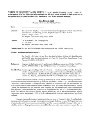 NOTICE OF CONFIDENTIALITY RIGHTS: If you are a natural person, you may remove or
strike any or all of the following information from this instrument before it is filed for record in
the public records: your social security number or your driver’s license number.

                                               Tax-Resale Deed
                                     (Property Sold for Less than Adjudged Value)

   Date:            __________________________

   Grantor:         The City of San Angelo, a Texas home-rule municipal corporation, for itself and as Trustee
                    for itself, Tom Green County, and San Angelo Independent School District
                    72 West College Avenue
                    San Angelo, Tom Green County, Texas 76903

   Grantee:         GILBERT PEREZ, JR, a single person
                    712 Era Street
                    San Angelo, Tom Green County, Texas 76905

   Consideration: Ten and No/100 Dollars ($10.00) and other good and valuable consideration

   Property (including any improvements):

                    The East 50’ x 238’ of a 1.00 acre Tract described in Volume 39, Page 621, Deed Records,
                    said East 50’ being described in Volume 361, Page 196, Deed of Tom Green County, Texas.
                    Account #38-00205-0013-000-00

   Judgment:        Judgment for the foreclosure of a tax lien against the Property entered on October 14, 1992 in
                    Suit No. TAX89-0388-B by the 119th District Court of Tom Green County, Texas.

   Sheriff’s Deed: Grantor acquired full legal title to the Property — both for its own benefit and as Trustee for
                   all other taxing authorities entitled to receive proceeds from the sale of the Property under the
                   terms of the Judgment — by Sheriff’s Deed dated September 20, 1995, and recorded in
                   Volume 502, Page 55, Official Public Records of Real Property, Tom Green County, Texas.

            For the Consideration, Grantor — acting by and through its Mayor, who has been duly authorized to
   execute this instrument on Grantor’s behalf by resolution and order of Grantor’s City Council recorded in the
   City Council’s official minutes — hereby quitclaims to Grantee all of Grantor's right, title, and interest in and
   to the Property, to have and to hold it to Grantee and Grantee's heirs, successors, and assigns forever. Neither
   Grantor, nor any other taxing unit interested in the Judgment, nor any other person or entity claiming under
   them, will have, claim, or demand any right or title to the Property or any part of it. Grantor gives this Tax-
   Resale Deed without any express or implied warranty whatsoever; and all warranties that might arise by
   common law and the warranties in § 5.023 of the Texas Property Code (or its successor) are hereby specifically
   excluded.

            Grantee's rights under this deed are subject to the provisions of Chapter 34 of the Texas Tax Code,
   including, without limitation, any right of redemption remaining in the former owner of the Property; the terms
   of any recorded restrictive covenants running with the land that were recorded before January 1 of the year in
   which the tax lien on the property arose; any recorded lien that arose under such restrictive covenants that was
 