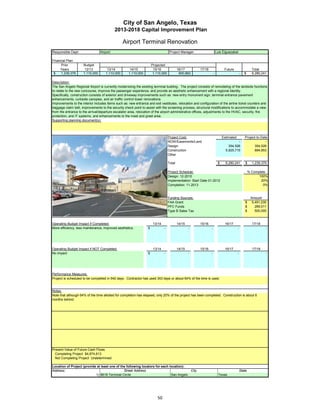 City of San Angelo, Texas
                                           2013-2018 Capital Improvement Plan

                                                 Airport Terminal Renovation
Responsible Dept:                Airport                                             Project Manager:                    Luis Elguezabal

Financial Plan:
      Prior          Budget                                            Projected
     Years            12/13           13/14           14/15             15/16               16/17        17/18                 Future                   Total
 $    1,239,379      1,110,000       1,110,000       1,110,000          1,110,000            600,862                 -                        -   $     6,280,241

Description:
The San Angelo Regional Airport is currently modernizing the existing terminal building. The project consists of remodeling of the landside functions
to relate to the new concourse, improve the passenger experience, and provide an aesthetic enhancement with a regional identity.
Specifically, construction consists of exterior and driveway improvements such as: new entry monument sign, terminal entrance pavement
enhancements, curbside canopies, and air traffic control tower renovations.
Improvements to the interior includes items such as: new entrance and exit vestibules, relocation and configuration of the airline ticket counters and
baggage claim belt, improvements to the security check point to assist with the screening process, structural modifications to accommodate a view
from the entrance to the arrival/departure escalator area, relocation of the airport administrative offices, adjustments to the HVAC, security, fire
protection, and IT systems, and enhancements to the meet and greet area.
Supporting planning document(s):




                                                                                    Project Cost:                             Estimated           Project-to-Date
                                                                                    ROW/Easements/Land                                  -                       -
                                                                                    Design                                        354,526               354,526
                                                                                    Construction                                5,925,715               884,853
                                                                                    Other

                                                                                    Total                                 $     6,280,241         $     1,239,379

                                                                                    Project Schedule:                                                 % Complete
                                                                                    Design: 12-2010                                                         100%
                                                                                    Implementation: Start Date 01-2012                                       20%
                                                                                    Completion: 11-2013                                                        0%


                                                                                    Funding Sources:                                                   Amount
                                                                                    FAA Grant                                                     $     5,491,230
                                                                                    PFC Funds                                                     $       289,011
                                                                                    Type B Sales Tax                                              $       500,000


Operating Budget Impact if Completed:                                   13/14               14/15        15/16                 16/17                    17/18
More efficiency, less maintenance, improved aesthetics.            $            -                   -            -                        -                     -




Operating Budget Impact if NOT Completed:                               13/14               14/15        15/16                 16/17                    17/18
No impact                                                          $            -                   -            -                        -                     -




Performance Measures:
Project is scheduled to be completed in 540 days. Contractor has used 343 days or about 64% of the time is used.


Notes:
Note that although 64% of the time allotted for completion has elapsed, only 20% of the project has been completed. Construction is about 6
months behind.




Present Value of Future Cash Flows
  Completing Project $4,874,613
  Not Completing Project Undetermined

Location of Project (provide at least one of the following locators for each location):
Address:                                       Street Address                            City                                                 State
                            1) 8618 Terminal Circle                           San Angelo                                   Texas




                                                                           50
 