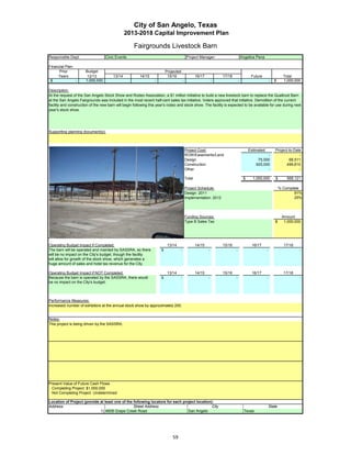 City of San Angelo, Texas
                                                2013-2018 Capital Improvement Plan

                                                     Fairgrounds Livestock Barn
Responsible Dept:                  Civic Events                                             Project Manager:                       Angelica Pena

Financial Plan:
      Prior           Budget                                              Projected
     Years             12/13            13/14           14/15              15/16                   16/17           17/18                 Future                   Total
 $              -     1,000,000                                  -                     -                       -               -                        -   $     1,000,000

Description:
At the request of the San Angelo Stock Show and Rodeo Association, a $1 million initiative to build a new livestock barn to replace the Qualtrust Barn
at the San Angelo Fairgrounds was included in the most recent half-cent sales tax initiative. Voters approved that initiative. Demolition of the current
facility and construction of the new barn will begin following this year's rodeo and stock show. The facility is expected to be available for use during next
year's stock show.




Supporting planning document(s):



                                                                                           Project Cost:                                Estimated           Project-to-Date
                                                                                           ROW/Easements/Land                                     -                       -
                                                                                           Design                                            75,000                 68,511
                                                                                           Construction                                     925,000               499,610
                                                                                           Other                                                  -                       -

                                                                                           Total                                    $     1,000,000         $      568,121

 Insert a picture of your proposed project here.                Click on Insert in Project Schedule:                                                            % Complete
  the menu bar, then Object…                  Click on the tab Create from File, Design: 2011                                                                          91%
  then click Browse…           Browse to your picture, then click Insert and Ok. Implementation: 2012                                                                  25%




                                                                                           Funding Sources:                                                      Amount
                                                                                           Type B Sales Tax                                                 $     1,000,000




Operating Budget Impact if Completed:                                      13/14                   14/15           15/16                 16/17                    17/18
The barn will be operated and mainted by SASSRA, so there             $            -                       -               -                        -                     -
will be no impact on the City's budget though the facility
                           City s budget,
will allow for growth of the stock show, which generates a
huge amount of sales and hotel tax revenue for the City.

Operating Budget Impact if NOT Completed:                                  13/14                   14/15           15/16                 16/17                    17/18
Because the barn is operated by the SASSRA, there would               $            -                       -               -                        -                     -
be no impact on the City's budget.



Performance Measures:
Increased number of exhibitors at the annual stock show by approximately 200.


Notes:
This project is being driven by the SASSRA.




Present Value of Future Cash Flows
 Completing Project $1,000,000
 Not Completing Project Undetermined

Location of Project (provide at least one of the following locators for each project location):
Address:                                         Street Address                               City                                                      State
                             1) 4608 Grape Creek Road                           San Angelo                                          Texas




                                                                              59
 