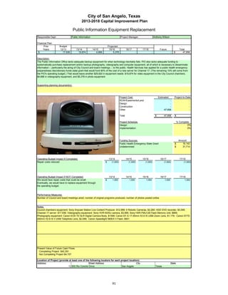 City of San Angelo, Texas
                                             2013-2018 Capital Improvement Plan

                                    Public Information Equipment Replacement
Responsible Dept:                  Public Information                                   Project Manager:                     Anthony Wilson

Financial Plan:
      Prior           Budget                                              Projected
     Years            12/13            13/14            14/15              15/16               16/17          17/18                Future                Total
 $              -       17,936           19,874            4,668               5,378                      -              -                     -   $        47,856

Description:
The Public Information Office lacks adequate backup equipment for when technology inevitably fails. PIO also lacks adequate funding to
systematically purchase replacement and/or backup photography, videography and computer equipment, all of which is necessary to disseminate
information -- particularly the airing of City Council and board meetings -- to the public. Health Services has applied for a public health emergency
preparedness discretionary funds state grant that would fund 90% of the cost of a new server for Channel 17. (The remaining 10% will come from
the PIO's operating budget.) That would leave another $29,920 in equipment needs: $19,874 for video equipment in the City Council chambers,
$4,668 in videography equipment, and $5,378 in photo equipment.


Supporting planning document(s):




                                                                                       Project Cost:                              Estimated        Project-to-Date
                                                                                       ROW/Easements/Land                                   -                    -
                                                                                       Design                                               -                    -
                                                                                       Construction                                         -                    -
                                                                                       Other                                           47,856                    -

                                                                                       Total                                  $        47,856      $             -

                 Insert a picture of your proposed project here.                       Project Schedule:                                               % Complete
                 Click on Insert in the menu bar, then Picture…                        Design:                                                                  0%
    then find picture in your files…       then double click picture to insert.        Implementation:                                                          0%




                                                                                       Funding Sources:                                                 Amount
                                                                                       Public Health Emergency State Grant                         $       16,142
                                                                                       Undetermined                                                $       31,714




Operating Budget Impact if Completed:                                      13/14               14/15          15/16                16/17                 17/18
Repair costs reduced                                                  $      (1,000)             (1,000)        (1,000)                (1,000)              (1,000)




Operating Budget Impact if NOT Completed:                                  13/14               14/15          15/16                16/17                 17/18
We would face repair costs that could be small.                       $       1,000               1,000          1,000                 1,000                 1,000
Eventually, we would have to replace equipment through
the operating budget.


Performance Measures:
Number of Council and board meetings aired, number of original programs produced, number of photos posted online.


Notes:
Council chambers equipment: Sony Anycast Station Live Content Producer, $12,999; 4 Robotic Cameras, $3,280; HDD DVD recorder, $3,595.
Channel 17 server: $17,936; Videography equipment: Sony HVR-NX5U camera, $3,999; Sony HXR-FMU128 Flash Memory Unit, $669;
Photography equipment: Canon EOS 7D SLR Digital Camera Body, $1599; Canon EF-S 17-55mm f/2.8 IS USM Zoom Lens, $1,179; Canon EF70-
200mm f/2.8 IS II USM Telephoto Lens, $2,099; Canon Speedlight 580EX II Flash, $501




Present Value of Future Cash Flows
  Completing Project $42,291
  Not Completing Project $4,727

Location of Project (provide at least one of the following locators for each project location):
Address:                                       Street Address                              City                                                State
                            1) 500 Rio Concho Drive                           San Angelo                                      Texas




                                                                              91
 