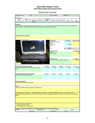 City of San Angelo, Texas
                                               2013-2018 Capital Improvement Plan

                                                        Mobile Data Terminals
Responsible Dept:                   Fire                                                     Project Manager:                       Brian Dunn

Financial Plan:
      Prior           Budget                                               Projected
     Years            12/13                13/14        14/15               15/16                   16/17           17/18                 Future                   Total
 $              -               -           182,600                -                    -                       -               -                        -   $       182,600

Description:
This is the moblie data terminals for the ambulances and fire trucks. The current version we are using is obsolete and we can't purchase parts
when they break. The police department has already switched to the system we are asking for.




Supporting planning document(s):




                                                                                            Project Cost:                                Estimated           Project-to-Date
                                                                                            ROW/Easements/Land                                     -                       -
                                                                                            Design                                                 -                       -
                                                                                            Construction                                     182,600                       -
                                                                                            Other                                                  -                       -

                                                                                            Total                                    $       182,600         $             -

                 Insert a picture of your proposed project here.                            Project Schedule:                                                    % Complete
                 Click on Insert in the menu bar, then Picture…                             Design:                                                                       0%
    then find picture in your files…       then double click picture to insert.             Implementation:                                                               0%




                                                                                            Funding Sources:                                                      Amount
                                                                                            Possibly out of new unattached ambulance                         $      182,600




Operating Budget Impact if Completed:                                       13/14                   14/15           15/16                 16/17                    17/18
We will have to budget about $8500 per year for air card               $       8,500                   8,500           8,500                  8,500                    8,500
costs.
costs




Operating Budget Impact if NOT Completed:                                   13/14                   14/15           15/16                 16/17                    17/18
We have to have a system to operate.                                   $            -                       -               -                        -                     -




Performance Measures:
This will positively impact response times


Notes:
 If this isn't updated it will have an impact on response times.




30 MDT'S @ $4,110 = $123,300----- 30 MOUNTS @ $475 = $14,250------- 35 AIRCARDS @ $50 = $1,750--- 6 TABLETS FOR THE
AMBULANCES @ $3,800 = $22,800 ---WIRE 4 STATIONS AS HOTSPOTS @ $3,000 = $12,000--- ONE YEAR OF AIRTIME FOR AIRCARDS
$8,500




Present Value of Future Cash Flows
  Completing Project $219,375
  Not Completing Project Undetermined

Location of Project (provide at least one of the following locators for each project location):
Address:                                       Street Address                              City                                                          State
                            1) City Wide                                      San Angelo                                             Texas




                                                                               93
 