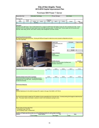 City of San Angelo, Texas
                                             2013-2018 Capital Improvement Plan

                                                 Purchase IBM Power 7 Server
Responsible Dept:                  Information Technology                                   Project Manager:                       John Eades

Financial Plan:
      Prior           Budget                                              Projected
     Years            12/13            13/14            14/15              15/16                   16/17           17/18                 Future                   Total
 $              -                        65,000                  -                     -                       -               -                        -   $        65,000

Description:
Purchase a new IBM Power 7 Server (8202 Model E4C) to replace the IBM iSeries 520 AS400, 8 years old, that is reaching end of life. Future
releases of the HTE software will require higher levels of the IBM operating system. The IBM Power 7 Server system will run the entire city's
financials, water billing, permits, work orders, inventory, fleet management, and other modules.




Supporting planning document(s):
No supporting documents at this time. Working with IBM and Sungard to determine correct computer configuration and price.
The cost is estimated.

                                                                                           Project Cost:                                Estimated           Project-to-Date
                                                                                           ROW/Easements/Land                                     -                       -
                                                                                           Design                                                 -                       -
                                                                                           Construction                                           -                       -
                                                                                           Other                                             65,000                       -

                                                                                           Total                                    $        65,000         $             -

                 Insert a picture of your proposed project here.                           Project Schedule:                                                    % Complete
                 Click on Insert in the menu bar, then Picture…                            Design:                                                                       0%
    then find picture in your files…       then double click picture to insert.            Implementation:                                                               0%




                                                                                           Funding Sources:                                                      Amount
                                                                                           Saving on the three years of software and                        $       65,000
                                                                                           hardware maintenance




Operating Budget Impact if Completed:                                      13/14                   14/15           15/16                 16/17                    17/18
                                                                      $            -                       -               -                        -                     -




Operating Budget Impact if NOT Completed:                                  13/14                   14/15           15/16                 16/17                    17/18
City will not be able to update the HTE software at some              $            -                       -               -                        -                     -
unspecifed time in the near future. Working with Sungard
to determine that date


Performance Measures:




Notes:
Software Maintenance for the AS400 increased 25%, based on the age of the AS400, to $7,700.00.




The City will not be able to update the HTE software at some unspecified time in the near future. Currently working with Sungard to determine that
date. This project needs to be funded in advance in order for the maintenance savings to occur.




Present Value of Future Cash Flows
  Completing Project $63,788
  Not Completing Project Undetermined

Location of Project (provide at least one of the following locators for each project location):
Address:                                       Street Address                              City                                                         State
                            1) 72 W College                                   San Angelo                                            Texas




                                                                              95
 