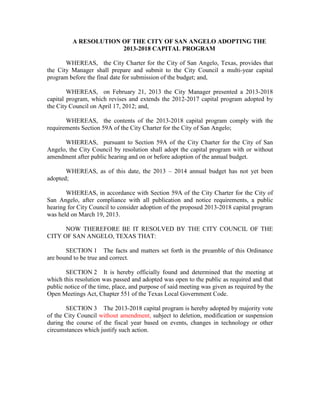 A RESOLUTION OF THE CITY OF SAN ANGELO ADOPTING THE
                       2013-2018 CAPITAL PROGRAM

       WHEREAS, the City Charter for the City of San Angelo, Texas, provides that
the City Manager shall prepare and submit to the City Council a multi-year capital
program before the final date for submission of the budget; and,

        WHEREAS, on February 21, 2013 the City Manager presented a 2013-2018
capital program, which revises and extends the 2012-2017 capital program adopted by
the City Council on April 17, 2012; and,

       WHEREAS, the contents of the 2013-2018 capital program comply with the
requirements Section 59A of the City Charter for the City of San Angelo;

      WHEREAS, pursuant to Section 59A of the City Charter for the City of San
Angelo, the City Council by resolution shall adopt the capital program with or without
amendment after public hearing and on or before adoption of the annual budget.

       WHEREAS, as of this date, the 2013 – 2014 annual budget has not yet been
adopted;

       WHEREAS, in accordance with Section 59A of the City Charter for the City of
San Angelo, after compliance with all publication and notice requirements, a public
hearing for City Council to consider adoption of the proposed 2013-2018 capital program
was held on March 19, 2013.

      NOW THEREFORE BE IT RESOLVED BY THE CITY COUNCIL OF THE
CITY OF SAN ANGELO, TEXAS THAT:

       SECTION 1 The facts and matters set forth in the preamble of this Ordinance
are bound to be true and correct.

       SECTION 2 It is hereby officially found and determined that the meeting at
which this resolution was passed and adopted was open to the public as required and that
public notice of the time, place, and purpose of said meeting was given as required by the
Open Meetings Act, Chapter 551 of the Texas Local Government Code.

       SECTION 3 The 2013-2018 capital program is hereby adopted by majority vote
of the City Council without amendment, subject to deletion, modification or suspension
during the course of the fiscal year based on events, changes in technology or other
circumstances which justify such action.
 