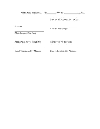 PASSED and APPROVED THIS          DAY OF                     , 2013.


                                  CITY OF SAN ANGELO, TEXAS


ATTEST:
                                  Alvin W. New, Mayor

Alicia Ramirez, City Clerk



APPROVED AS TO CONTENT            APPROVED AS TO FORM



Daniel Valenzuela, City Manager   Lysia H. Bowling, City Attorney
 