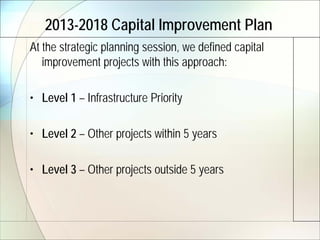 2013-2018 Capital Improvement Plan
At the strategic planning session, we defined capital
   improvement projects with this approach:

• Level 1 – Infrastructure Priority

• Level 2 – Other projects within 5 years

• Level 3 – Other projects outside 5 years
 