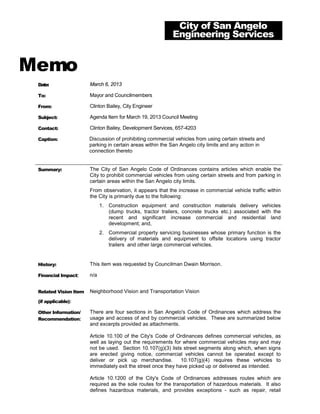 City of San Angelo
                                                           Engineering Services


Memo
 Date:                 March 6, 2013

 To:                   Mayor and Councilmembers

 From:                 Clinton Bailey, City Engineer

 Subject:              Agenda Item for March 19, 2013 Council Meeting

 Contact:              Clinton Bailey, Development Services, 657-4203

 Caption:              Discussion of prohibiting commercial vehicles from using certain streets and
                       parking in certain areas within the San Angelo city limits and any action in
                       connection thereto


 Summary:              The City of San Angelo Code of Ordinances contains articles which enable the
                       City to prohibit commercial vehicles from using certain streets and from parking in
                       certain areas within the San Angelo city limits.
                       From observation, it appears that the increase in commercial vehicle traffic within
                       the City is primarily due to the following:
                             1. Construction equipment and construction materials delivery vehicles
                                (dump trucks, tractor trailers, concrete trucks etc.) associated with the
                                recent and significant increase commercial and residential land
                                development; and,
                             2. Commercial property servicing businesses whose primary function is the
                                delivery of materials and equipment to offsite locations using tractor
                                trailers and other large commercial vehicles.


 History:              This item was requested by Councilman Dwain Morrison.

 Financial Impact:     n/a


 Related Vision Item   Neighborhood Vision and Transportation Vision
 (if applicable):

 Other Information/    There are four sections in San Angelo's Code of Ordinances which address the
 Recommendation:       usage and access of and by commercial vehicles. These are summarized below
                       and excerpts provided as attachments.

                       Article 10.100 of the City's Code of Ordinances defines commercial vehicles, as
                       well as laying out the requirements for where commercial vehicles may and may
                       not be used. Section 10.107(g)(3) lists street segments along which, when signs
                       are erected giving notice, commercial vehicles cannot be operated except to
                       deliver or pick up merchandise.         10.107(g)(4) requires these vehicles to
                       immediately exit the street once they have picked up or delivered as intended.

                       Article 10.1200 of the City's Code of Ordinances addresses routes which are
                       required as the sole routes for the transportation of hazardous materials. It also
                       defines hazardous materials, and provides exceptions - such as repair, retail
 