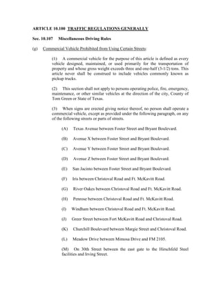 ARTICLE 10.100 TRAFFIC REGULATIONS GENERALLY

Sec. 10.107   Miscellaneous Driving Rules

(g)   Commercial Vehicle Prohibited from Using Certain Streets:

          (1) A commercial vehicle for the purpose of this article is defined as every
          vehicle designed, maintained, or used primarily for the transportation of
          property and whose gross weight exceeds three and one-half (3-1/2) tons. This
          article never shall be construed to include vehicles commonly known as
          pickup trucks.

          (2) This section shall not apply to persons operating police, fire, emergency,
          maintenance, or other similar vehicles at the direction of the city, County of
          Tom Green or State of Texas.

          (3) When signs are erected giving notice thereof, no person shall operate a
          commercial vehicle, except as provided under the following paragraph, on any
          of the following streets or parts of streets.

                (A)   Texas Avenue between Foster Street and Bryant Boulevard.

                (B)   Avenue X between Foster Street and Bryant Boulevard.

                (C)   Avenue Y between Foster Street and Bryant Boulevard.

                (D)   Avenue Z between Foster Street and Bryant Boulevard.

                (E)   San Jacinto between Foster Street and Bryant Boulevard.

                (F)   Iris between Christoval Road and Ft. McKavitt Road.

                (G)   River Oakes between Christoval Road and Ft. McKavitt Road.

                (H)   Penrose between Christoval Road and Ft. McKavitt Road.

                (I)   Windham between Christoval Road and Ft. McKavitt Road.

                (J)   Greer Street between Fort McKavitt Road and Christoval Road.

                (K)   Churchill Boulevard between Margie Street and Christoval Road.

                (L)   Meadow Drive between Mimosa Drive and FM 2105.

                (M) On 30th Street between the east gate to the Hirschfeld Steel
                facilities and Irving Street.
 