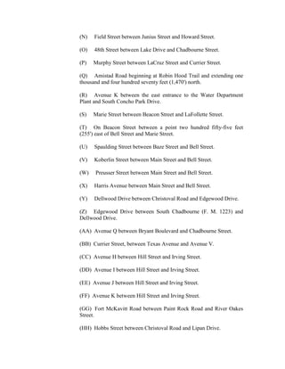 (N)   Field Street between Junius Street and Howard Street.

(O)   48th Street between Lake Drive and Chadbourne Street.

(P)   Murphy Street between LaCruz Street and Currier Street.

(Q) Amistad Road beginning at Robin Hood Trail and extending one
thousand and four hundred seventy feet (1,470') north.

(R) Avenue K between the east entrance to the Water Department
Plant and South Concho Park Drive.

(S)   Marie Street between Beacon Street and LaFollette Street.

(T) On Beacon Street between a point two hundred fifty-five feet
(255') east of Bell Street and Marie Street.

(U)   Spaulding Street between Baze Street and Bell Street.

(V)   Koberlin Street between Main Street and Bell Street.

(W)   Preusser Street between Main Street and Bell Street.

(X)   Harris Avenue between Main Street and Bell Street.

(Y)   Dellwood Drive between Christoval Road and Edgewood Drive.

(Z) Edgewood Drive between South Chadbourne (F. M. 1223) and
Dellwood Drive.

(AA) Avenue Q between Bryant Boulevard and Chadbourne Street.

(BB) Currier Street, between Texas Avenue and Avenue V.

(CC) Avenue H between Hill Street and Irving Street.

(DD) Avenue I between Hill Street and Irving Street.

(EE) Avenue J between Hill Street and Irving Street.

(FF) Avenue K between Hill Street and Irving Street.

(GG) Fort McKavitt Road between Paint Rock Road and River Oakes
Street.

(HH) Hobbs Street between Christoval Road and Lipan Drive.
 