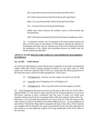 (II) Logan Street between Christoval Road and Sellers Drive.

                 (JJ) Sellers Street between Paint Rock Road and Logan Street.

                 (KK) Cox Lane between Ben Ficklin Road and Foster Road.

                 (LL) Avenue G between Irving and Hill Streets.

                 (MM) Pecos Street between the northern section of David Street and
                 Howard Street.

                 (NN) Old Christoval Road from Paint Rock Road to Chadbourne Street.

           (4) Commercial vehicles may be operated on the above-named streets and
           parts of streets only for the purpose of delivering or picking up materials or
           merchandise and then only by entering such street at the intersection nearest
           the destination of the vehicle and proceeding thereon no farther than the
           nearest intersection thereafter.

ARTICLE 10.1200 ROUTES FOR VEHICLES TRANSPORTING HAZARDOUS
MATERIALS

Sec. 10.1201     Vehicle Routes

(a) No person shall operate or permit the driving or operation of any truck or transporting
vehicle under their control carrying hazardous material over any street, alley, or other
public way within the corporate limits of the city, except upon the following portions of
the following streets, which are hereby designated as "truck routes."

           (1)    US Highway 67: from the west San Angelo city limits to Loop 306

           (2)    Loop 306: from US Highway 67 to US Highway 87

           (3)    US Highway 87: from Loop 306 south to the San Angelo city limits

(b) Such designated truck routes are shown on the map on file in the city clerk's office,
marked Exhibit "A" and which is made a part hereof for all legal purposes as is set out in
full herein, showing in heavy continuous lines the route or routes over which such
transport vehicles may be driven or operated while within the corporate limits of the city.
Said map is to be executed and attested by the mayor and city clerk and remain in the
office of the city clerk as the official Truck Route Map for the city. An exact duplicate of
said official Truck Route Map shall be prepared and kept in the office of the Assistant
city manager and also signed by the mayor and attested to by the city clerk under date of
this section as an exact duplicate original of the map maintained on file in the office of
the city clerk.
 