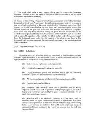 (c) This article shall apply to every motor vehicle used for transporting hazardous
materials. This article shall not apply to emergency vehicles or trucks in the service or
maintenance departments of the city.

(d) Trucks or transporting vehicles carrying hazardous materials restricted to the streets
designated as "truck routes" herein, may depart from such routes where it is necessary to
load or unload merchandise at locations situated off of designated routes; provided,
however, such vehicles shall follow the most direct truck route to the point nearest their
ultimate destination and provided further that such vehicles shall not leave designated
truck routes until they have reached a turning off point that can be described as the
shortest distance practical to the ultimate destination of the vehicle which is consistent
with a reasonable operation of the vehicle; provided, further, said vehicles may depart
from the designated truck routes for the purpose of traveling to and from a duly
designated truck terminal, provided that such vehicle proceeds by the most direct route
that is practicable.

(1959 Code of Ordinances, Sec. 10-21-1)

Sec. 10.1202     Definitions

(a)    Hazardous Material. Materials which can cause death or disabling injury on brief
exposure, highly flammable or volatile liquids, gasses or solids, detonable materials, or
highly self reactive materials, including, but not limited to:

           (1)    Explosives and explosively unstable materials.

           (2)    High level or moderately radioactive materials.

           (3) Highly flammable gasses and materials which give off extremely
           flammable vapors, and other flammable liquids and solids.

           (4)    All compressed gasses, whether or not flammable or combustible.

           (5)    Gasoline and other liquid fuels.

           (6) Extremely toxic materials which are so poisonous that no bodily
           exposure should occur, such as parathion and hydrogen cyanide, as well as
           highly toxic materials which are likely to cause some injury or illness but not
           death from a moderate exposure.

           (7) Materials which are extremely corrosive to living tissue, such as
           bromine, which can injure almost instantaneously, or hydrofluoric acid which
           can strike through the skin to the tissues beneath and cause deep, slow-healing
           burns. Also included are materials that could cause severe eye injury, or
           destruction of tissue, particularly the eyes, if not removed from the body in a
           very short time.
 