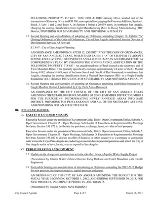 FOLLOWING PROPERTY, TO WIT: 1020, 1030, & 1040 Gateway Drive, located east of the
             intersection of Gateway Drive and FM 380; more specially occupying the Gateway Addition, Section 1,
             Block 3, Lots 1 and 2 and Tract A, in Section 1 being a 20.059 acres, in northeast San Angelo,
             changing the zoning classification from Light Manufacturing (ML) to Heavy Manufacturing (MH)
             District; PROVIDING FOR SEVERABILITY AND PROVIDING A PENALTY
         15. Second Hearing and consideration of adopting an Ordinance amending Chapter 12, Exhibit “A”
             (Zoning Ordinance) of the Code of Ordinances, City of San Angelo (submitted Interim Director of
             Development Services AJ Fawver)
             Z 13-07: City of San Angelo Planning
             AN ORDINANCE AMENDING CHAPTER 12, EXHIBIT “A” OF THE CODE OF ORDINANCES,
             CITY OF SAN ANGELO, TEXAS, WHICH SAID EXHIBIT “A” OF CHAPTER 12 ADOPTS
             ZONING REGULATIONS, USE DISTRICTS AND A ZONING MAP, IN ACCORDANCE WITH A
             COMPREHENSIVE PLAN, BY CHANGING THE ZONING AND CLASSIFICATION OF THE
             FOLLOWING PROPERTY, TO WIT: An unaddressed tract of land located at the southwest end of
             Twin Mountain Drive. This property specifically occupies approximately 24 acres of the G. Maurer
             Survey 0182, Abstract 1649, west of Sections One-A and One-B of The Homestead, in southwest San
             Angelo, changing the zoning classification from a Planned Development (PD) to a Single Family
             Residential (RS-1) District; PROVIDING FOR SEVERABILITY AND PROVIDING A PENALTY
         16. Second Hearing and consideration of adopting an Ordinance amending established boundaries of
             Single Member District 1 (submitted by City Clerk Alicia Ramirez)
             AN ORDINANCE OF THE CITY COUNCIL OF THE CITY OF SAN ANGELO, TEXAS
             AMENDING THE ESTABLISHED BOUNDARIES OF SINGLE MEMBER DISTRICT NUMBER 1
             FOR THE PURPOSE OF INCORPORATING NEWLY ANNEXED AREAS INTO SAID
             DISTRICT, PROVIDING FOR PRECLEARANCE AND ALL OTHER NECESSARY ACTIONS;
             AND PROVIDING FOR AN EFFECTIVE DATE
III. REGULAR AGENDA:
     F. EXECUTIVE/CLOSED SESSION
         Executive Session under the provision of Government Code, Title 5. Open Government; Ethics, Subtitle A.
         Open Government, Chapter 551. Open Meetings, Subchapter D. Exceptions to Requirement that Meetings
         be Open, Section 551.072 to deliberate the purchase, exchange, lease, or value of real property
         Executive Session under the provision of Government Code, Title 5. Open Government; Ethics, Subtitle A.
         Open Government, Chapter 551. Open Meetings, Subchapter D. Exceptions to Requirement that Meetings
         be Open, Section 551.087 to discuss an offer of financial or other incentive to a company or companies
         with whom the City of San Angelo is conducting economic development negotiations and which the City of
         San Angelo seeks to have, locate, stay or expand in San Angelo
     G. PUBLIC HEARING AND COMMENT
         17. Update on the design and construction activities for the Hickory Aquifer Water Supply Project
             (Presentation by Interim Water Utilities Director Ricky Dickson and Hutch Musallam with Carollo
             Engineers)
         18. First public hearing and consideration of introducing an Ordinance amending the 2012-2013 Budget
             for new projects, incomplete projects, capital projects and grants
             AN ORDINANCE OF THE CITY OF SAN ANGELO AMENDING THE BUDGET FOR THE
             FISCAL YEAR BEGINNING OCTOBER 1, 2012, AND ENDING SEPTEMBER 30, 2013, FOR
             NEW PROJECTS, INCOMPLETE PROJECTS, AND GRANTS
             (Presentation by Budget Analyst Steve Mahaffey)

City Council Agenda                                Page 4 of 5                                   March 19, 2013
 