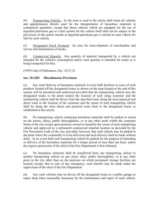 (b)     Transporting Vehicles. As the term is used in the article shall mean all vehicles
and appurtenances thereto used for the transportation of hazardous materials in
commercial quantities, except that those vehicles which are equipped for the use of
liquefied petroleum gas as a fuel system for the vehicle itself shall not be subject to the
provisions of this article insofar as liquefied petroleum gas is carried on such vehicle for
fuel for such vehicle.

(c)     Designated Truck Terminal. An area for trans-shipment of merchandise and
service and maintenance of trucks.

(d)     Commercial Quantity. Any quantity of material transported by a vehicle not
intended for the vehicle's consumption and/or such quantity is intended for resale or is
being transported for hire.

(1959 Code of Ordinances, Sec. 10-21-2)

Sec. 10.1203    Miscellaneous Provisions

(a)     Any retail delivery of hazardous materials to local bulk facilities or users of such
products located off the designated routes as shown on the map located at the end of this
section will be permitted and authorized provided that the transporting vehicle uses the
designated routes to the point nearest the location of such using customer and the
transporting vehicle shall be driven from the specified route along the most practical and
direct route to the location of the customer and the return of such transporting vehicle
shall be along the most direct and practical route back to the designated routes as
established in this article.

(b)     No transporting vehicle containing hazardous materials shall be parked or stored
on the streets, alleys, public thoroughfares, or at any other point within the corporate
limits of the city except upon premises owned or leased by the owner of such transporting
vehicle and approved as a permanent commercial material location as provided by the
Fire Prevention Code of the city; provided, however, that such vehicle may be parked at
the point where the commodity is to be delivered and such delivery shall be made without
delay. In no event shall such transporting vehicle be parked for the purpose of unloading
or delivery of the hazardous materials for a longer period of time than one hour, unless
the express permission of the chief of the Fire Department is first obtained.

(c)     No hazardous materials shall be transferred from one transporting vehicle to
another transporting vehicle on any street, alley, public thoroughfare, or at any other
point in the city other than on the premises on which permanent storage facilities are
located; except, that in case of any emergency, such transfer may be made under the
supervision of the chief of the Fire Department.

(d)     Any such vehicles may be driven off the designated routes to a public garage or
repair shop when reasonably necessary for the maintenance and repair of such vehicle;
 